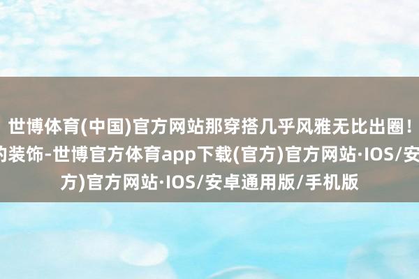 世博体育(中国)官方网站那穿搭几乎风雅无比出圈！零丁仙女感透顶的装饰-世博官方体育app下载(官方)官方网站·IOS/安卓通用版/手机版