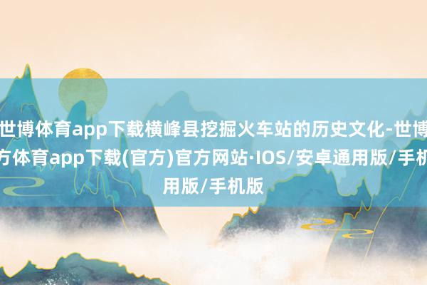 世博体育app下载横峰县挖掘火车站的历史文化-世博官方体育app下载(官方)官方网站·IOS/安卓通用版/手机版