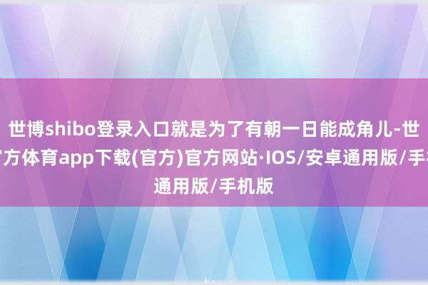 世博shibo登录入口就是为了有朝一日能成角儿-世博官方体育app下载(官方)官方网站·IOS/安卓通用版/手机版