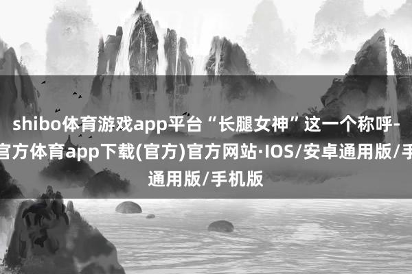 shibo体育游戏app平台“长腿女神”这一个称呼-世博官方体育app下载(官方)官方网站·IOS/安卓通用版/手机版