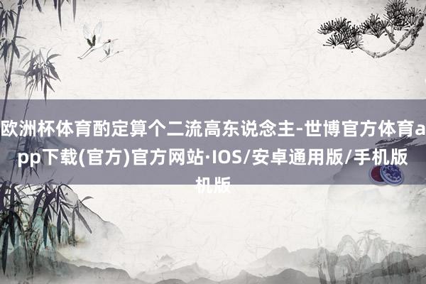 欧洲杯体育酌定算个二流高东说念主-世博官方体育app下载(官方)官方网站·IOS/安卓通用版/手机版
