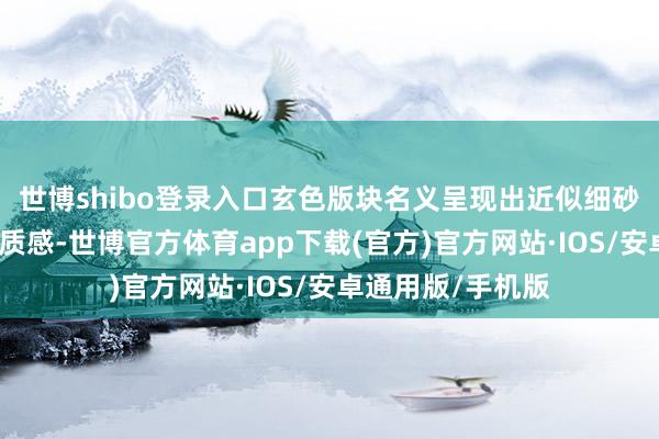 世博shibo登录入口玄色版块名义呈现出近似细砂纸的稍许神圣的质感-世博官方体育app下载(官方)官方网站·IOS/安卓通用版/手机版