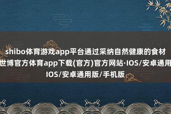 shibo体育游戏app平台通过采纳自然健康的食材进行重视-世博官方体育app下载(官方)官方网站·IOS/安卓通用版/手机版