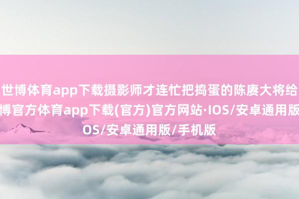 世博体育app下载摄影师才连忙把捣蛋的陈赓大将给请开-世博官方体育app下载(官方)官方网站·IOS/安卓通用版/手机版