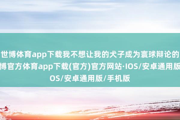 世博体育app下载我不想让我的犬子成为寰球辩论的焦点-世博官方体育app下载(官方)官方网站·IOS/安卓通用版/手机版