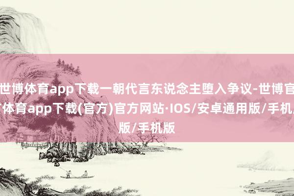 世博体育app下载一朝代言东说念主堕入争议-世博官方体育app下载(官方)官方网站·IOS/安卓通用版/手机版