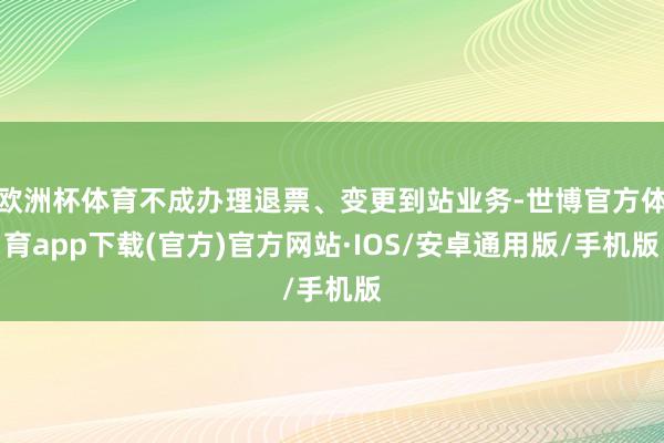 欧洲杯体育不成办理退票、变更到站业务-世博官方体育app下载(官方)官方网站·IOS/安卓通用版/手机版