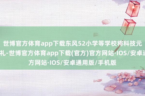 世博官方体育app下载东风52小学等学校将科技元素融入开学典礼-世博官方体育app下载(官方)官方网站·IOS/安卓通用版/手机版