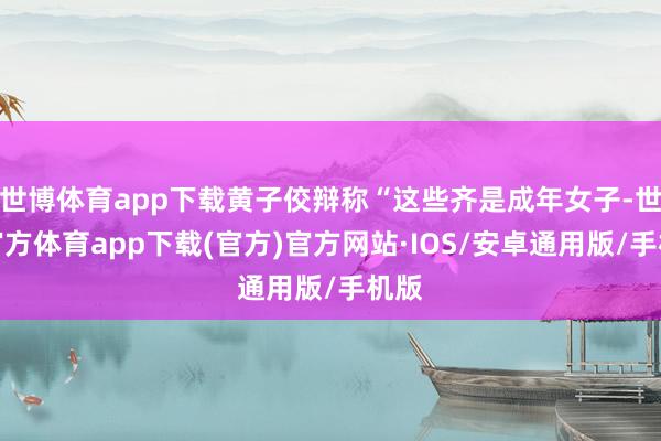 世博体育app下载黄子佼辩称“这些齐是成年女子-世博官方体育app下载(官方)官方网站·IOS/安卓通用版/手机版