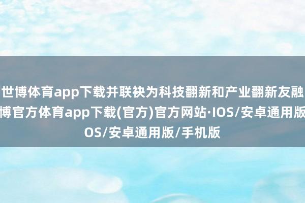 世博体育app下载并联袂为科技翻新和产业翻新友融助力-世博官方体育app下载(官方)官方网站·IOS/安卓通用版/手机版