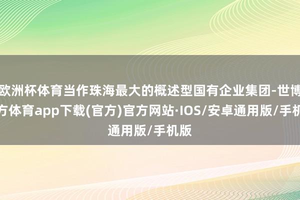 欧洲杯体育当作珠海最大的概述型国有企业集团-世博官方体育app下载(官方)官方网站·IOS/安卓通用版/手机版