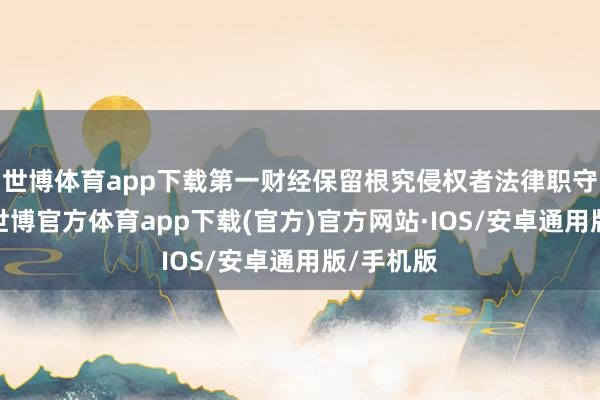 世博体育app下载第一财经保留根究侵权者法律职守的权力-世博官方体育app下载(官方)官方网站·IOS/安卓通用版/手机版