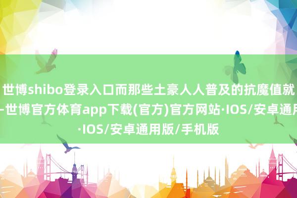 世博shibo登录入口而那些土豪人人普及的抗魔值就愈加的高了-世博官方体育app下载(官方)官方网站·IOS/安卓通用版/手机版