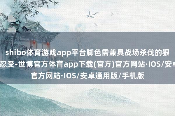 shibo体育游戏app平台脚色需兼具战场杀伐的狠厉与霸术博弈的忍受-世博官方体育app下载(官方)官方网站·IOS/安卓通用版/手机版