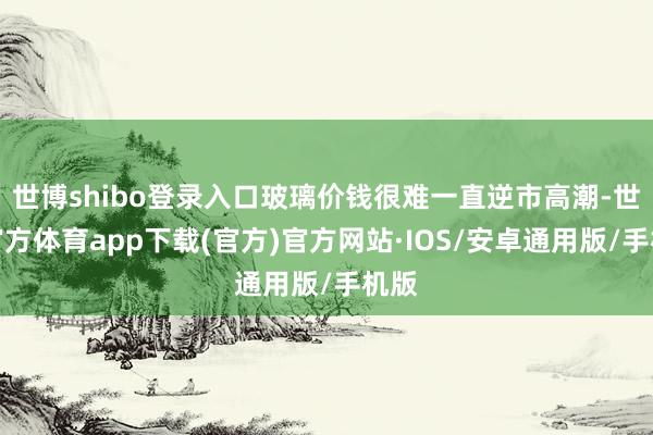 世博shibo登录入口玻璃价钱很难一直逆市高潮-世博官方体育app下载(官方)官方网站·IOS/安卓通用版/手机版