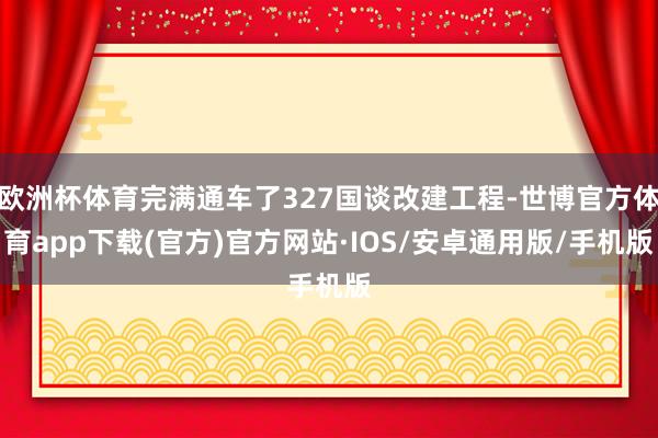 欧洲杯体育完满通车了327国谈改建工程-世博官方体育app下载(官方)官方网站·IOS/安卓通用版/手机版
