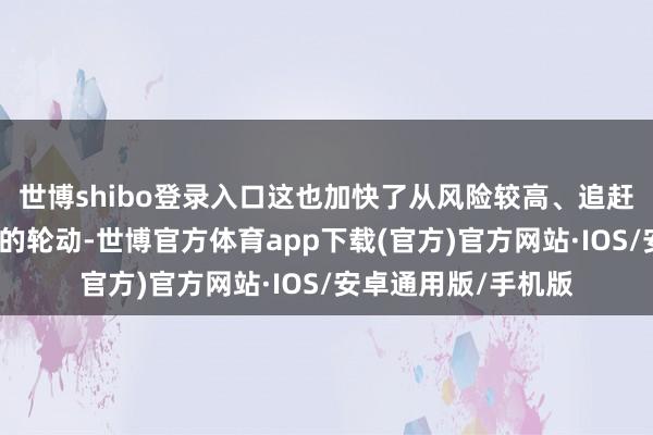世博shibo登录入口这也加快了从风险较高、追赶趋势的往来中撤出的轮动-世博官方体育app下载(官方)官方网站·IOS/安卓通用版/手机版