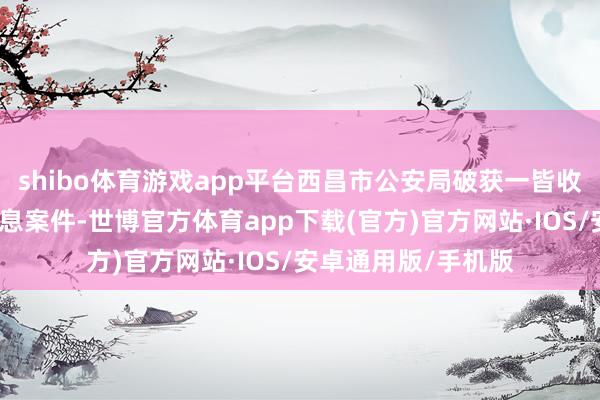 shibo体育游戏app平台西昌市公安局破获一皆收罗发布分布伪善信息案件-世博官方体育app下载(官方)官方网站·IOS/安卓通用版/手机版
