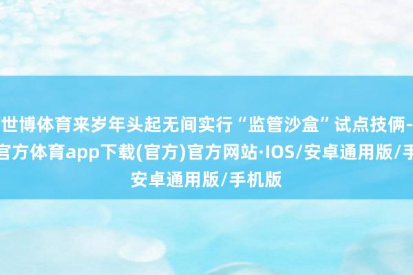 世博体育来岁年头起无间实行“监管沙盒”试点技俩-世博官方体育app下载(官方)官方网站·IOS/安卓通用版/手机版