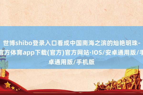 世博shibo登录入口看成中国南海之滨的灿艳明珠-世博官方体育app下载(官方)官方网站·IOS/安卓通用版/手机版