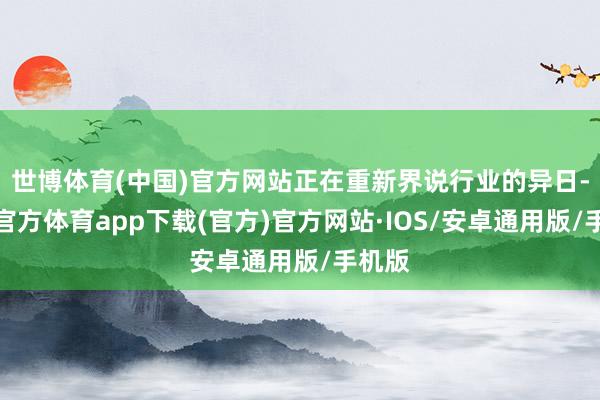 世博体育(中国)官方网站正在重新界说行业的异日-世博官方体育app下载(官方)官方网站·IOS/安卓通用版/手机版