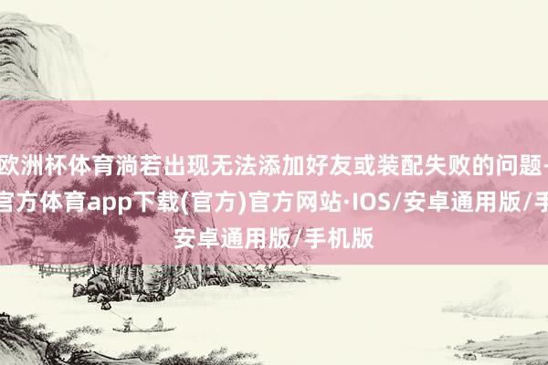 欧洲杯体育淌若出现无法添加好友或装配失败的问题-世博官方体育app下载(官方)官方网站·IOS/安卓通用版/手机版