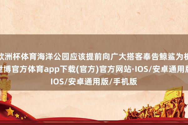 欧洲杯体育海洋公园应该提前向广大搭客奉告鲸鲨为机甲鲸鲨-世博官方体育app下载(官方)官方网站·IOS/安卓通用版/手机版