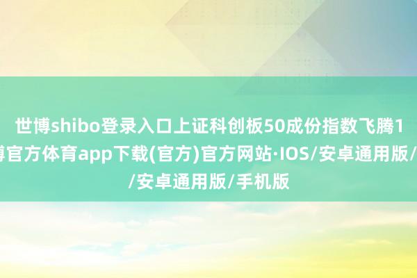 世博shibo登录入口上证科创板50成份指数飞腾1%-世博官方体育app下载(官方)官方网站·IOS/安卓通用版/手机版