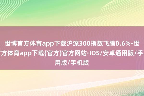 世博官方体育app下载沪深300指数飞腾0.6%-世博官方体育app下载(官方)官方网站·IOS/安卓通用版/手机版