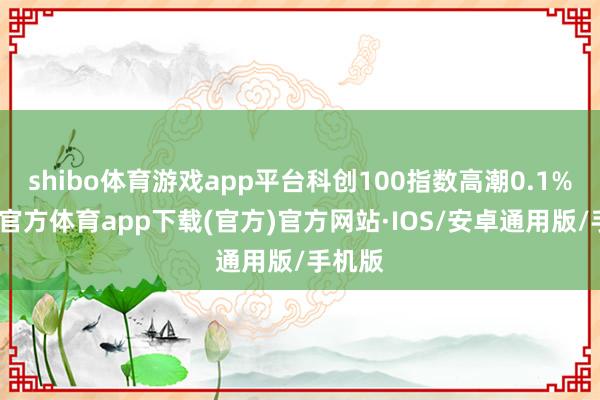 shibo体育游戏app平台科创100指数高潮0.1%-世博官方体育app下载(官方)官方网站·IOS/安卓通用版/手机版