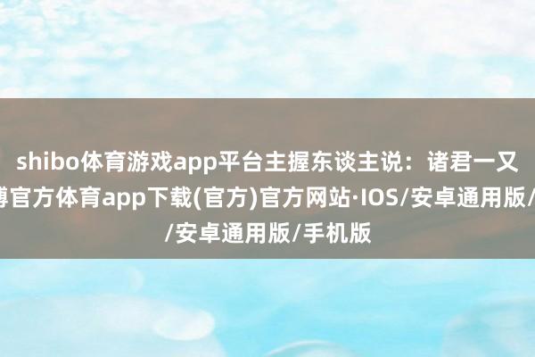 shibo体育游戏app平台主握东谈主说：诸君一又友-世博官方体育app下载(官方)官方网站·IOS/安卓通用版/手机版
