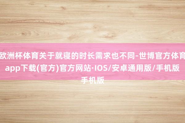 欧洲杯体育关于就寝的时长需求也不同-世博官方体育app下载(官方)官方网站·IOS/安卓通用版/手机版