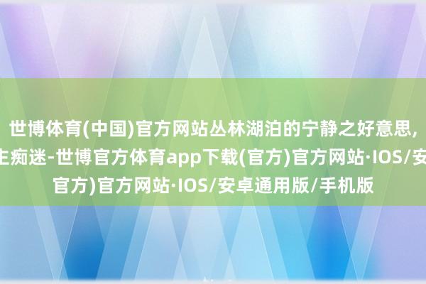 世博体育(中国)官方网站丛林湖泊的宁静之好意思, 金碧辉映令东谈主痴迷-世博官方体育app下载(官方)官方网站·IOS/安卓通用版/手机版