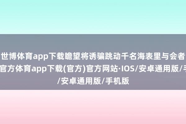 世博体育app下载瞻望将诱骗跳动千名海表里与会者-世博官方体育app下载(官方)官方网站·IOS/安卓通用版/手机版
