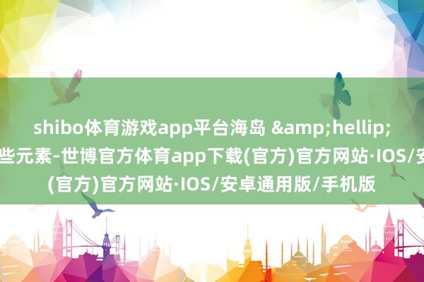 shibo体育游戏app平台海岛 &hellip;&hellip; 这些元素-世博官方体育app下载(官方)官方网站·IOS/安卓通用版/手机版