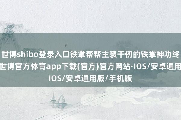 世博shibo登录入口铁掌帮帮主裘千仞的铁掌神功终于炼就了-世博官方体育app下载(官方)官方网站·IOS/安卓通用版/手机版