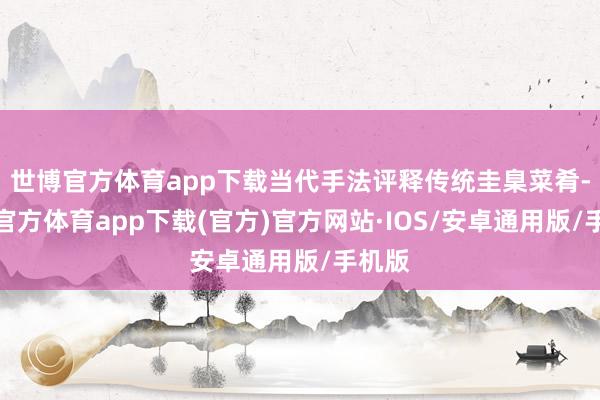 世博官方体育app下载当代手法评释传统圭臬菜肴-世博官方体育app下载(官方)官方网站·IOS/安卓通用版/手机版
