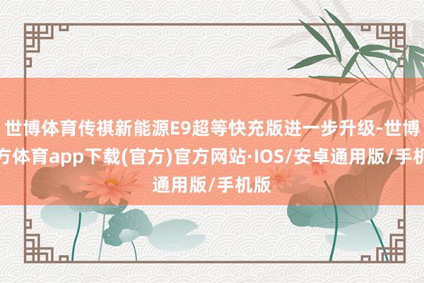 世博体育传祺新能源E9超等快充版进一步升级-世博官方体育app下载(官方)官方网站·IOS/安卓通用版/手机版