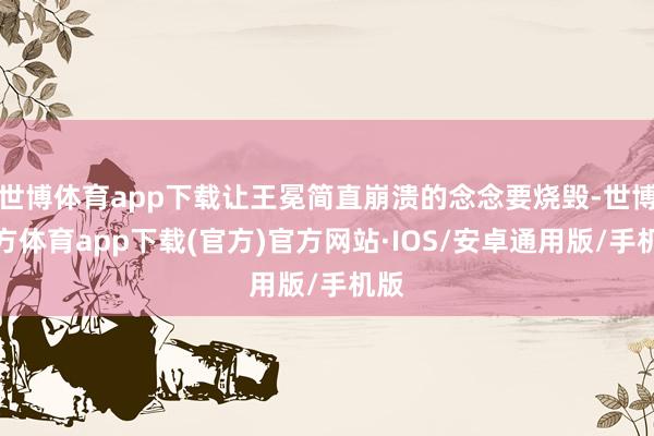世博体育app下载让王冕简直崩溃的念念要烧毁-世博官方体育app下载(官方)官方网站·IOS/安卓通用版/手机版