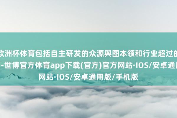 欧洲杯体育包括自主研发的众源舆图本领和行业超过的4D标注本领-世博官方体育app下载(官方)官方网站·IOS/安卓通用版/手机版