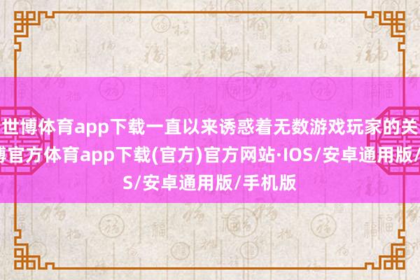 世博体育app下载一直以来诱惑着无数游戏玩家的关注-世博官方体育app下载(官方)官方网站·IOS/安卓通用版/手机版