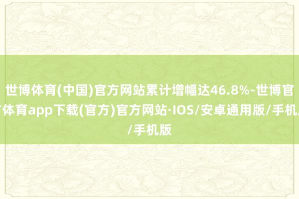 世博体育(中国)官方网站累计增幅达46.8%-世博官方体育app下载(官方)官方网站·IOS/安卓通用版/手机版