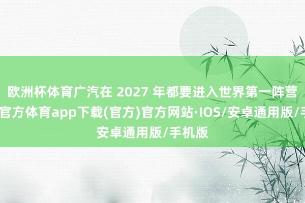 欧洲杯体育广汽在 2027 年都要进入世界第一阵营-世博官方体育app下载(官方)官方网站·IOS/安卓通用版/手机版