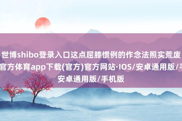 世博shibo登录入口这点屈膝惯例的作念法照实荒废-世博官方体育app下载(官方)官方网站·IOS/安卓通用版/手机版
