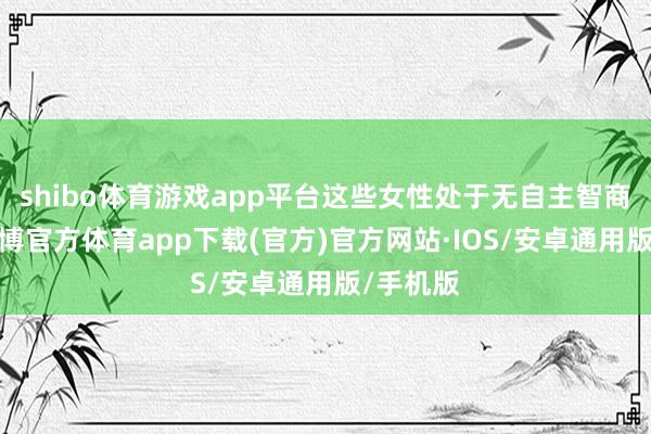 shibo体育游戏app平台这些女性处于无自主智商情状-世博官方体育app下载(官方)官方网站·IOS/安卓通用版/手机版