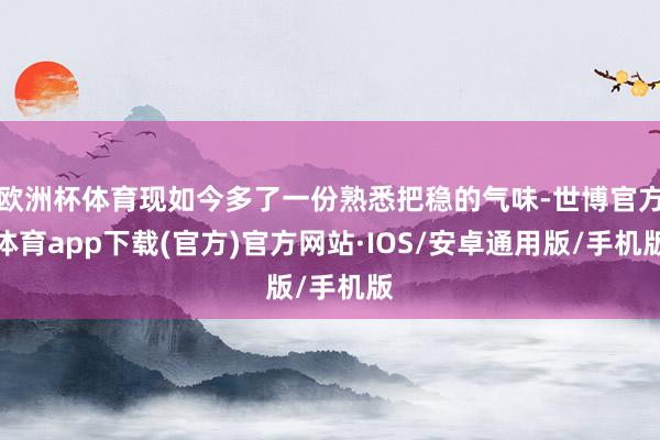 欧洲杯体育现如今多了一份熟悉把稳的气味-世博官方体育app下载(官方)官方网站·IOS/安卓通用版/手机版