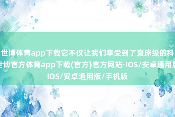 世博体育app下载它不仅让我们享受到了寰球级的科技体验-世博官方体育app下载(官方)官方网站·IOS/安卓通用版/手机版