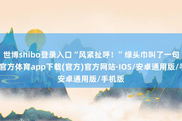 世博shibo登录入口“风紧扯呼！”绿头巾叫了一句-世博官方体育app下载(官方)官方网站·IOS/安卓通用版/手机版
