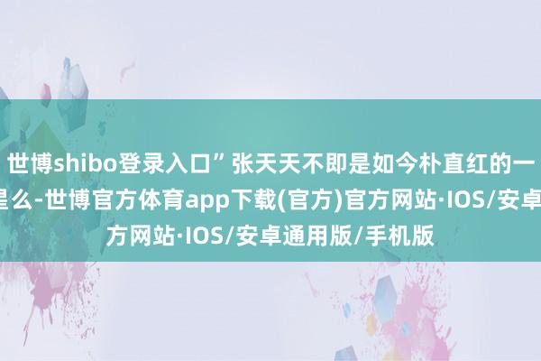 世博shibo登录入口”张天天不即是如今朴直红的一位好意思女明星么-世博官方体育app下载(官方)官方网站·IOS/安卓通用版/手机版