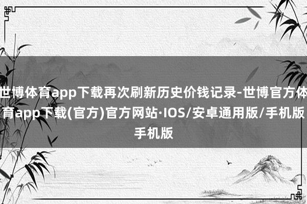 世博体育app下载再次刷新历史价钱记录-世博官方体育app下载(官方)官方网站·IOS/安卓通用版/手机版